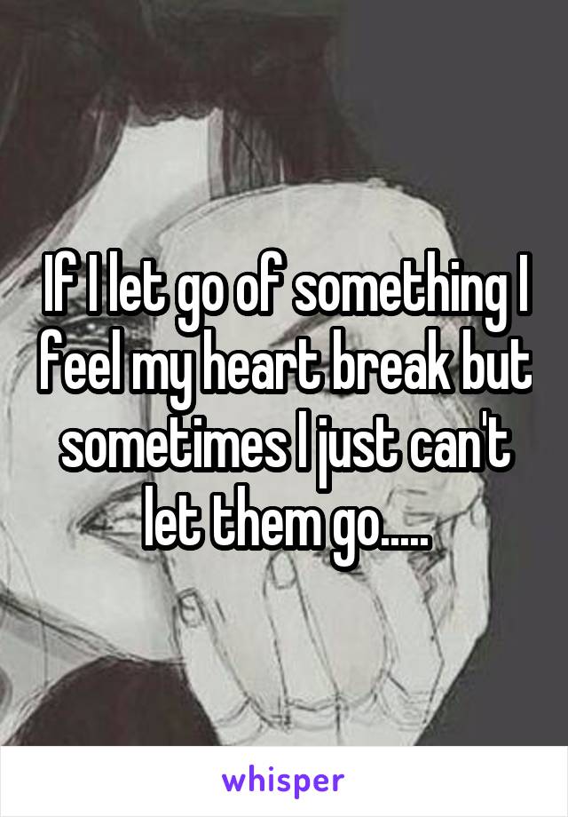 If I let go of something I feel my heart break but sometimes I just can't let them go.....