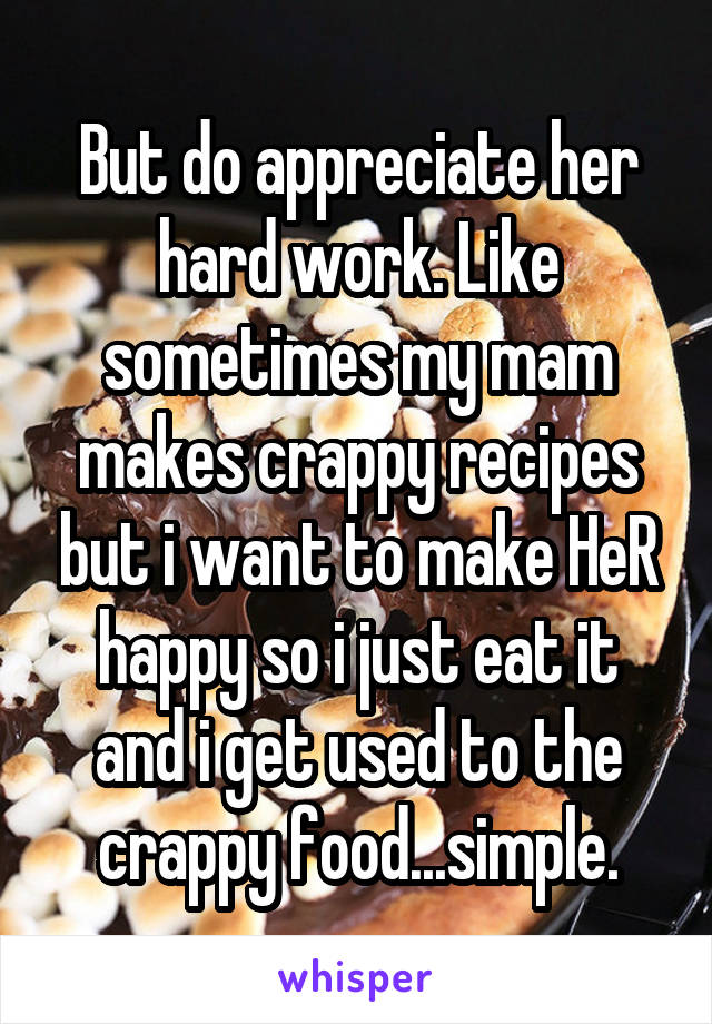 But do appreciate her hard work. Like sometimes my mam makes crappy recipes but i want to make HeR happy so i just eat it and i get used to the crappy food...simple.