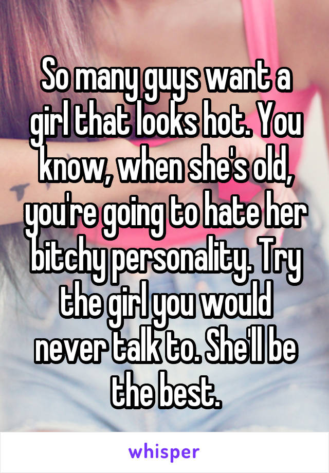 So many guys want a girl that looks hot. You know, when she's old, you're going to hate her bitchy personality. Try the girl you would never talk to. She'll be the best.