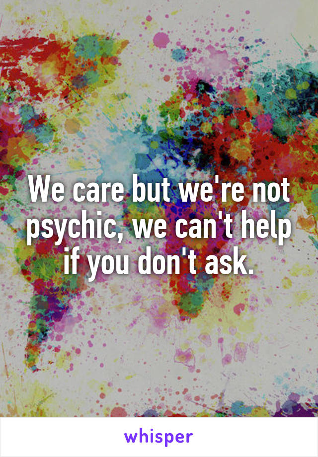 We care but we're not psychic, we can't help if you don't ask.