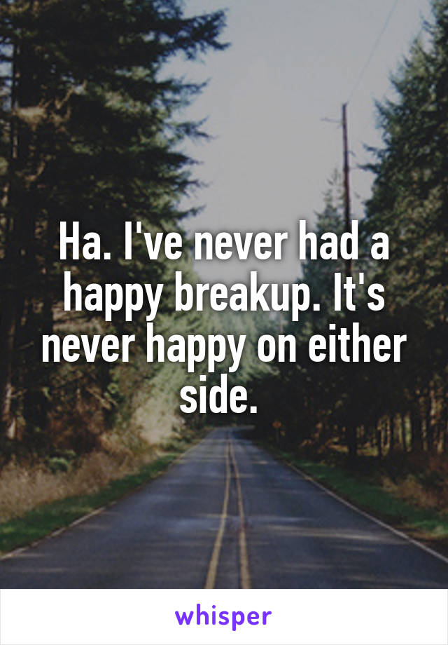 Ha. I've never had a happy breakup. It's never happy on either side. 