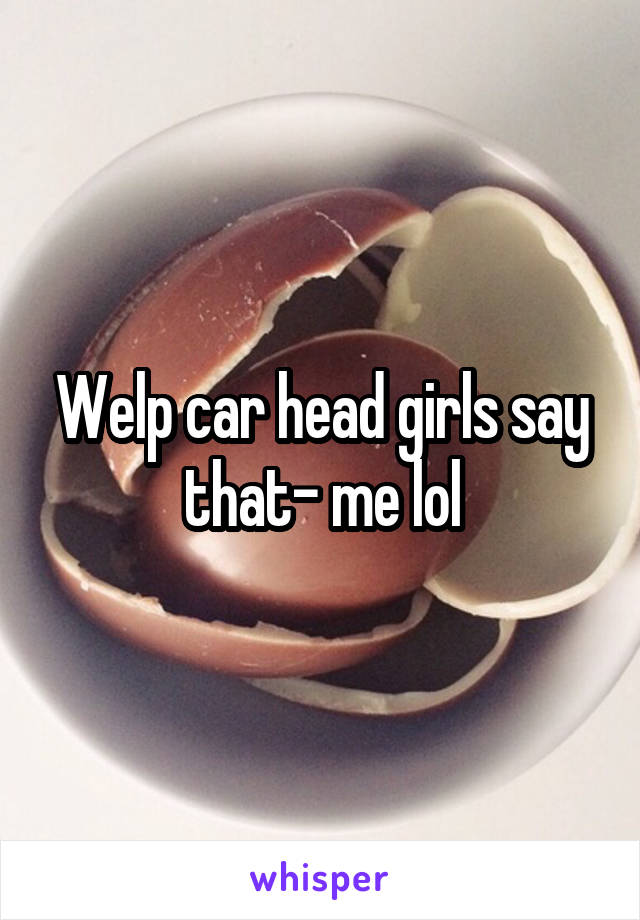 Welp car head girls say that- me lol