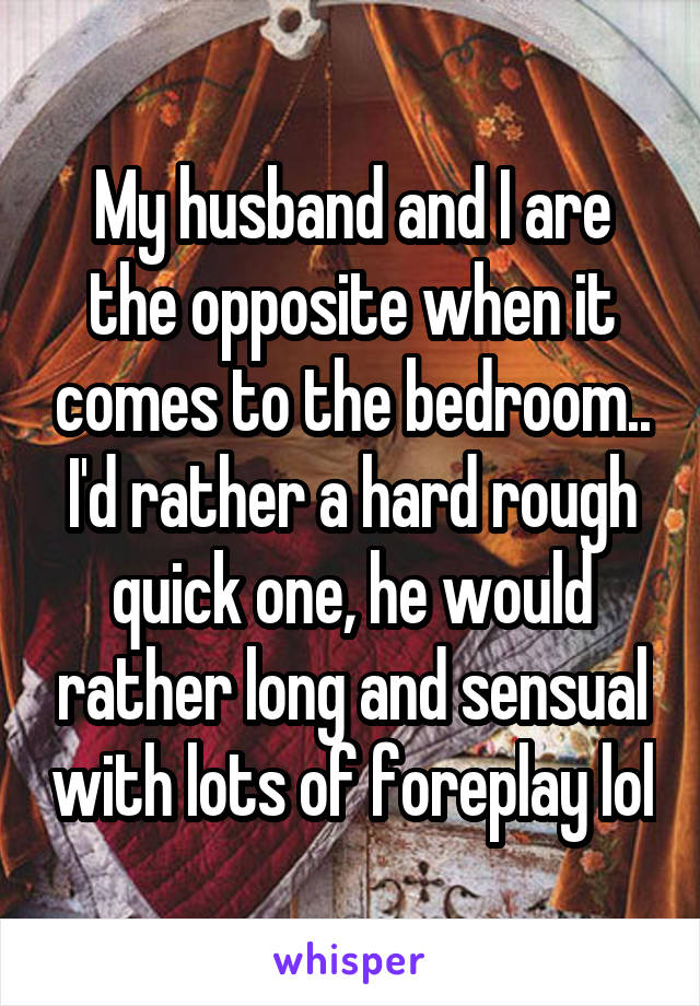 My husband and I are the opposite when it comes to the bedroom.. I'd rather a hard rough quick one, he would rather long and sensual with lots of foreplay lol