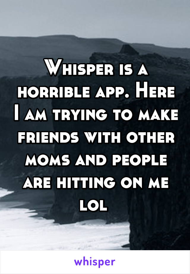 Whisper is a horrible app. Here I am trying to make friends with other moms and people are hitting on me lol 