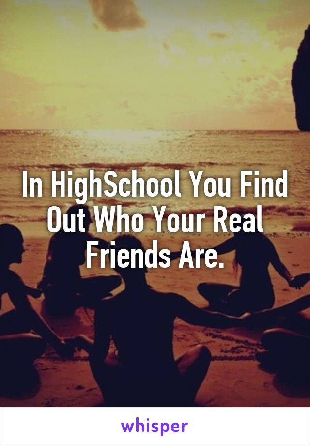 In HighSchool You Find Out Who Your Real Friends Are.