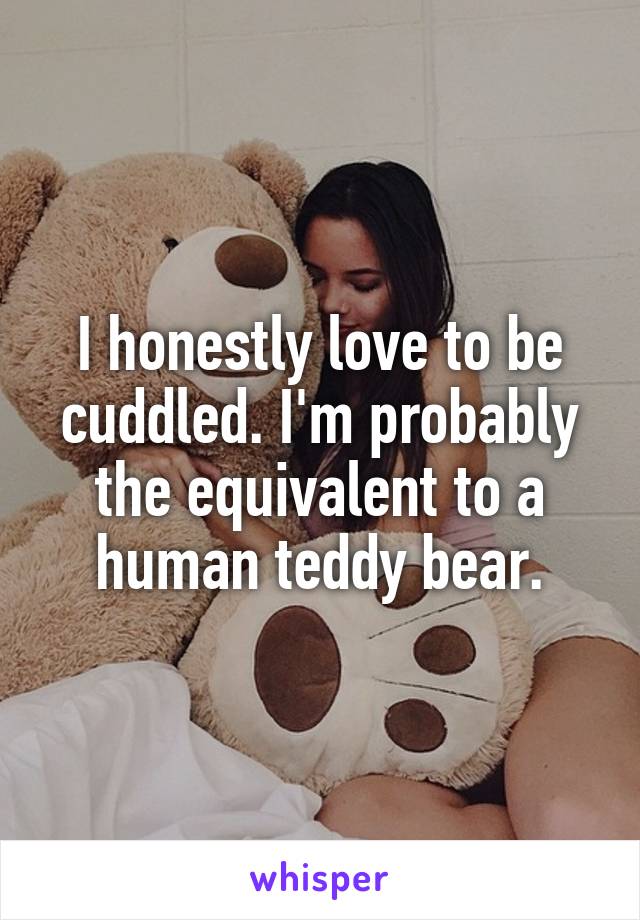 I honestly love to be cuddled. I'm probably the equivalent to a human teddy bear.