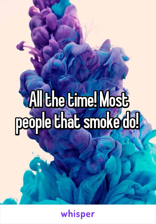 All the time! Most people that smoke do! 