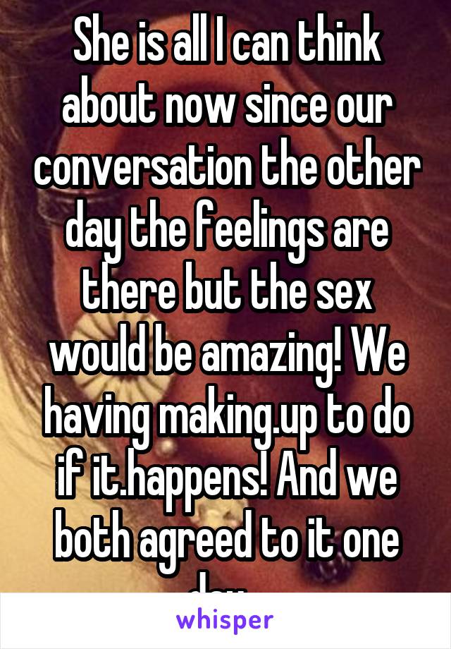 She is all I can think about now since our conversation the other day the feelings are there but the sex would be amazing! We having making.up to do if it.happens! And we both agreed to it one day...