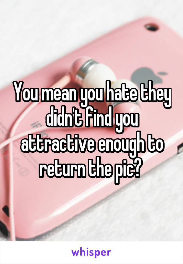 You mean you hate they didn't find you attractive enough to return the pic? 