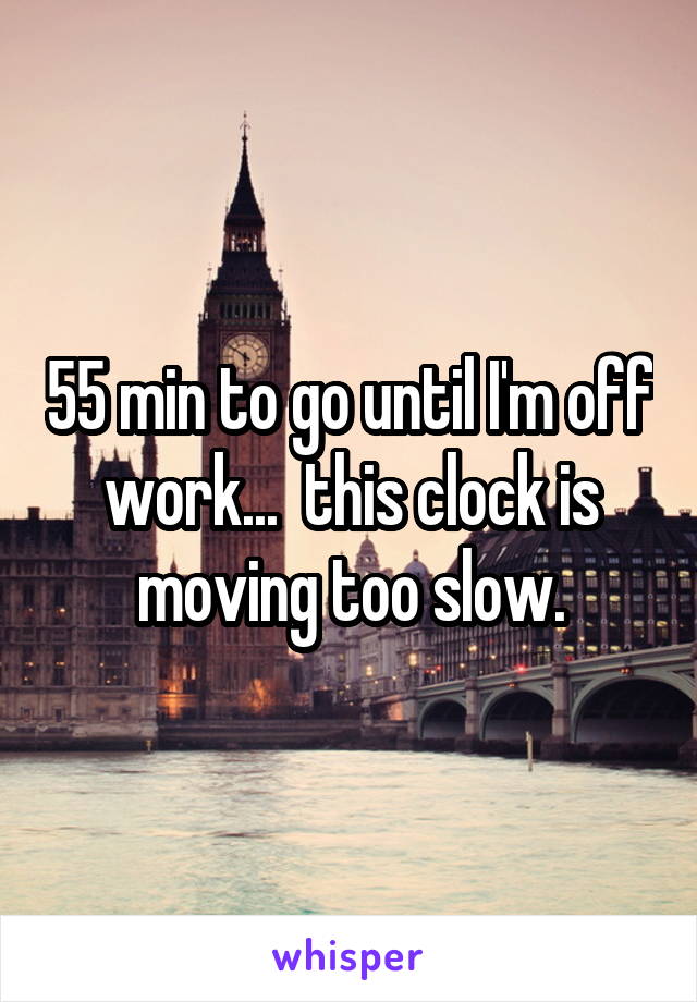 55 min to go until I'm off work...  this clock is moving too slow.