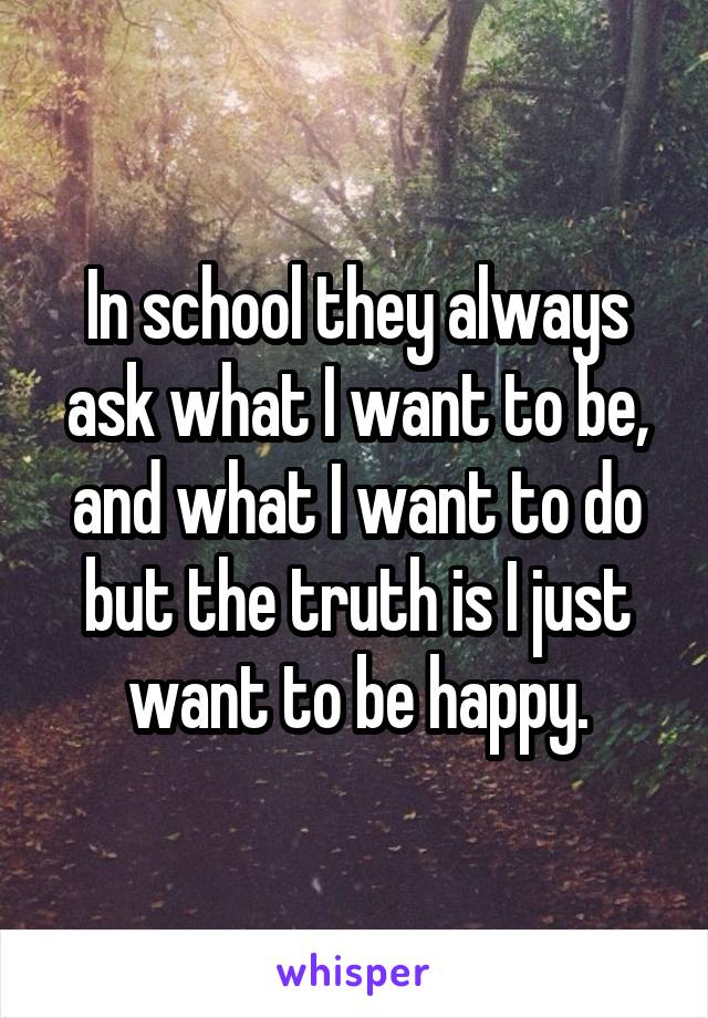 In school they always ask what I want to be, and what I want to do but the truth is I just want to be happy.