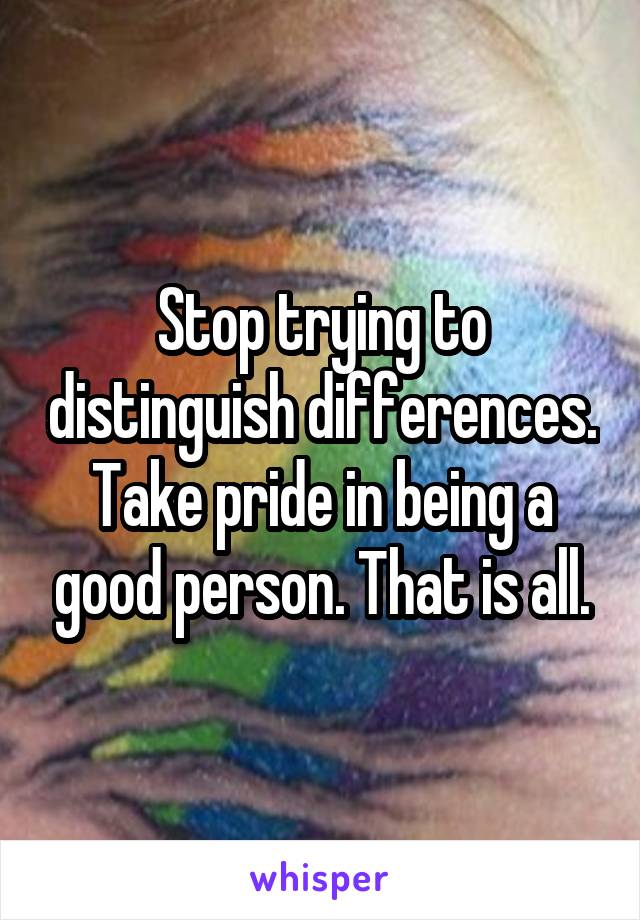 Stop trying to distinguish differences. Take pride in being a good person. That is all.