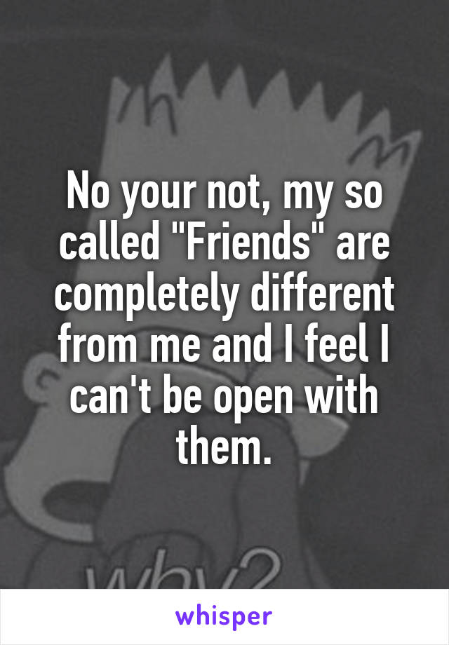 No your not, my so called "Friends" are completely different from me and I feel I can't be open with them.