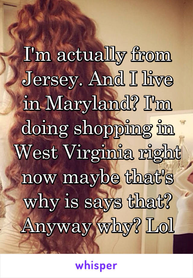 I'm actually from Jersey. And I live in Maryland? I'm doing shopping in West Virginia right now maybe that's why is says that? Anyway why? Lol