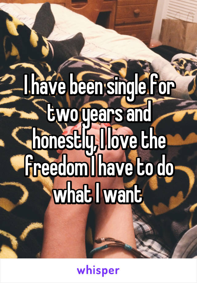 I have been single for two years and honestly, I love the freedom I have to do what I want 