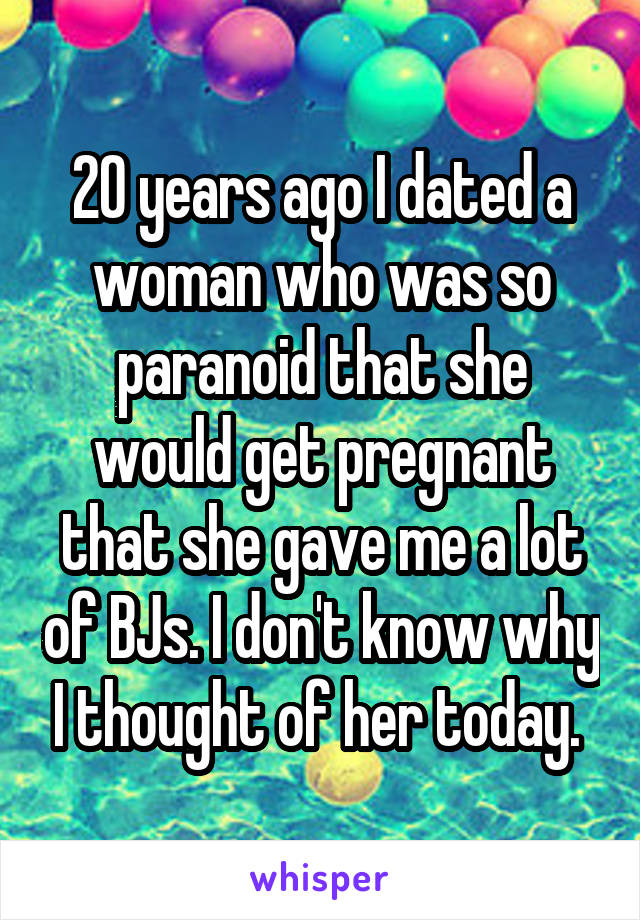 20 years ago I dated a woman who was so paranoid that she would get pregnant that she gave me a lot of BJs. I don't know why I thought of her today. 