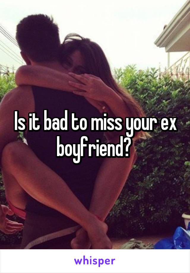 Is it bad to miss your ex boyfriend? 