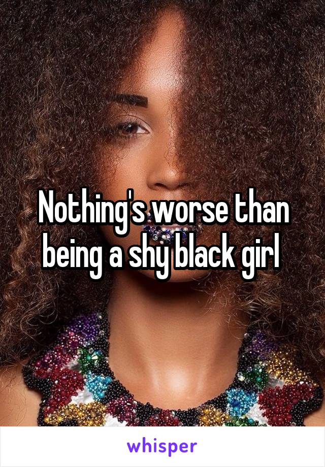 Nothing's worse than being a shy black girl 