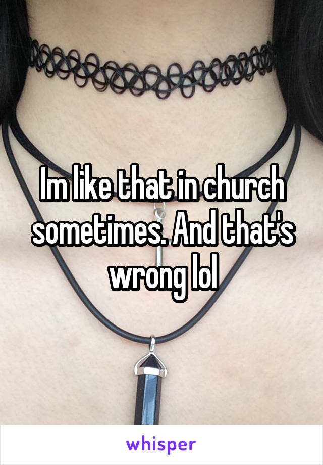 Im like that in church sometimes. And that's wrong lol