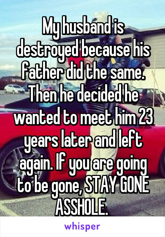 My husband is destroyed because his father did the same. Then he decided he wanted to meet him 23 years later and left again. If you are going to be gone, STAY GONE ASSHOLE. 