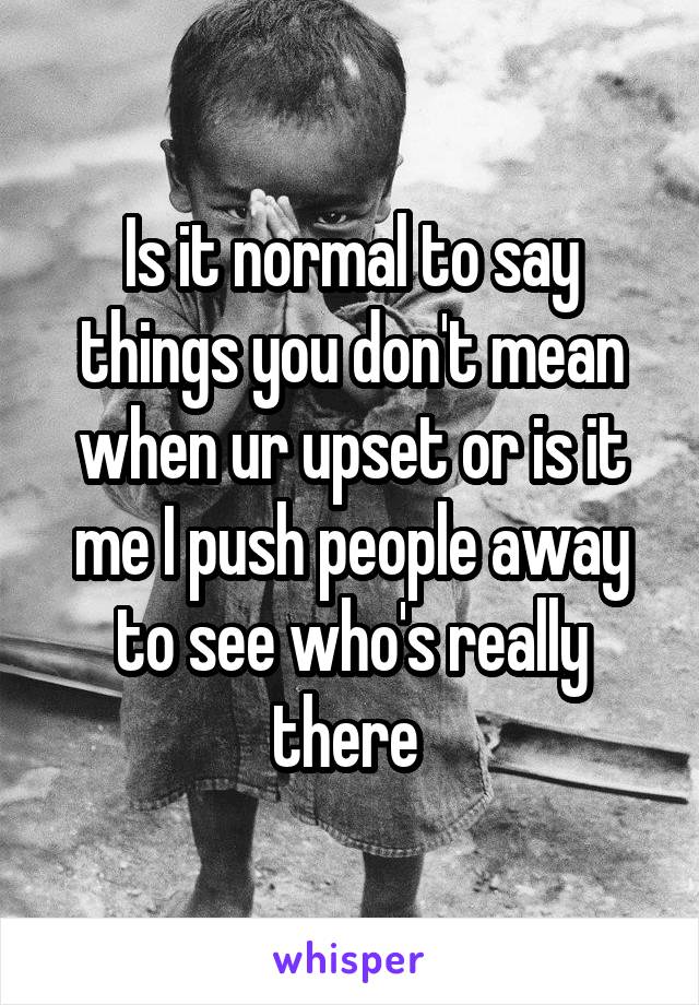 Is it normal to say things you don't mean when ur upset or is it me I push people away to see who's really there 