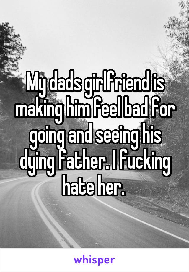 My dads girlfriend is making him feel bad for going and seeing his dying father. I fucking hate her. 