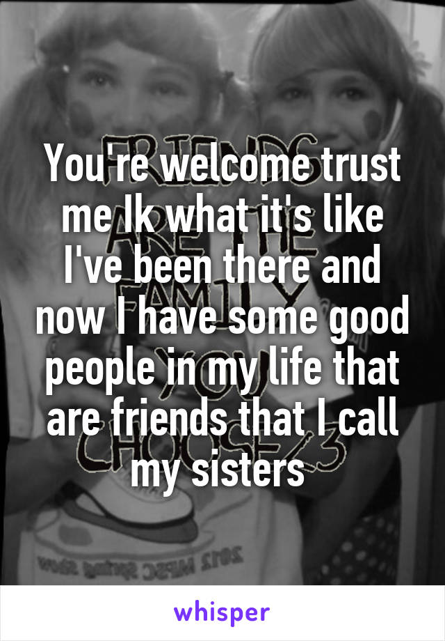 You're welcome trust me Ik what it's like I've been there and now I have some good people in my life that are friends that I call my sisters 