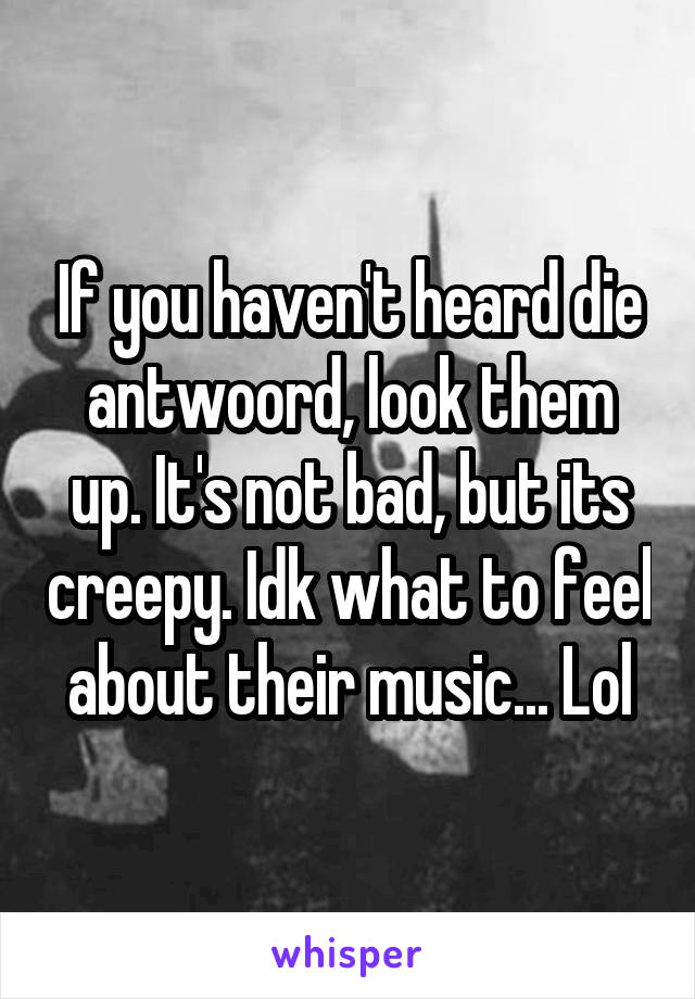 If you haven't heard die antwoord, look them up. It's not bad, but its creepy. Idk what to feel about their music... Lol