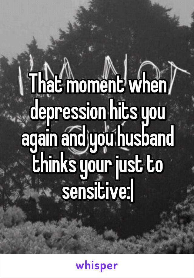 That moment when depression hits you again and you husband thinks your just to sensitive:|