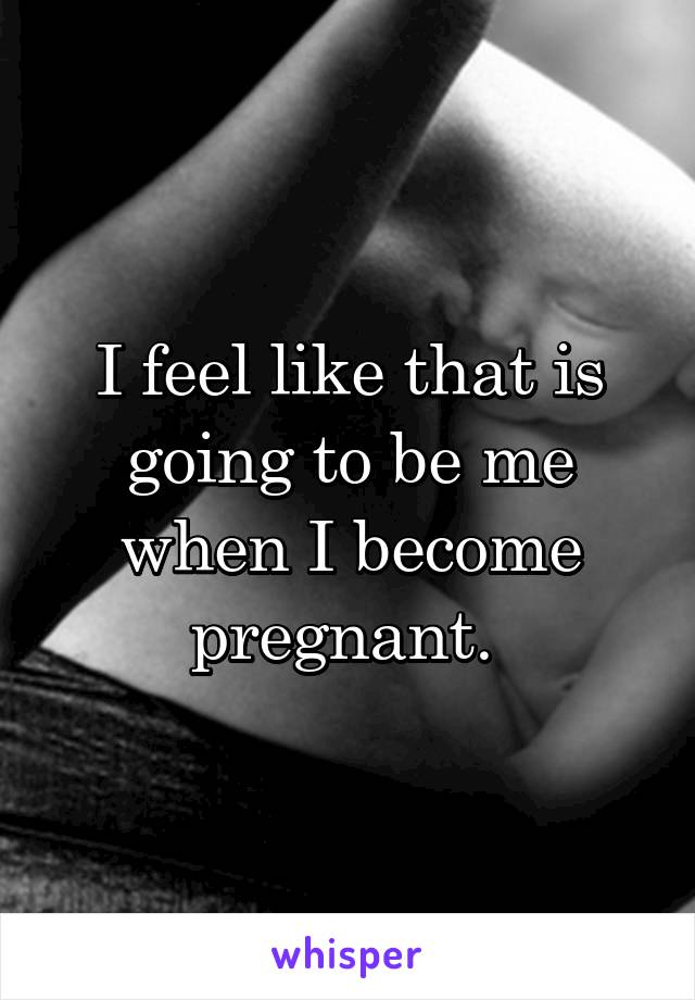 I feel like that is going to be me when I become pregnant. 