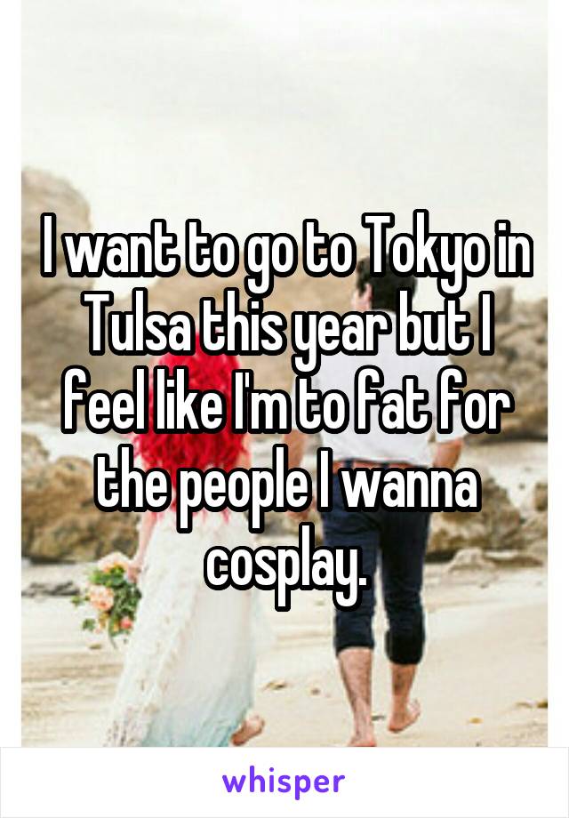 I want to go to Tokyo in Tulsa this year but I feel like I'm to fat for the people I wanna cosplay.