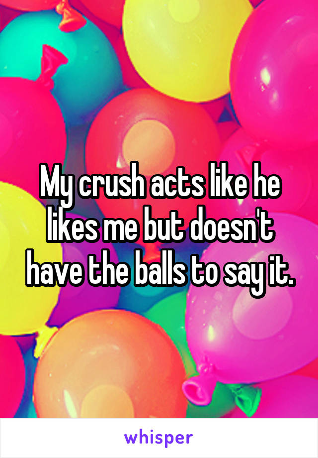 My crush acts like he likes me but doesn't have the balls to say it.