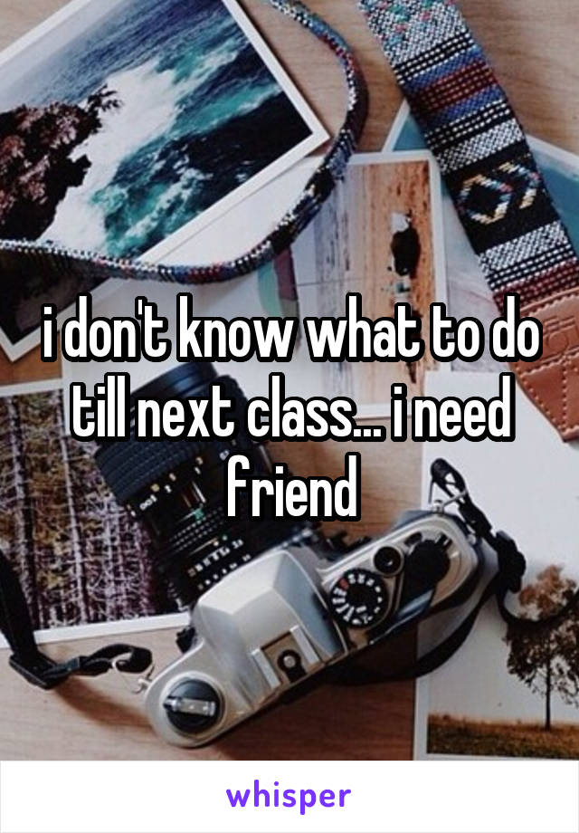 i don't know what to do till next class... i need friend