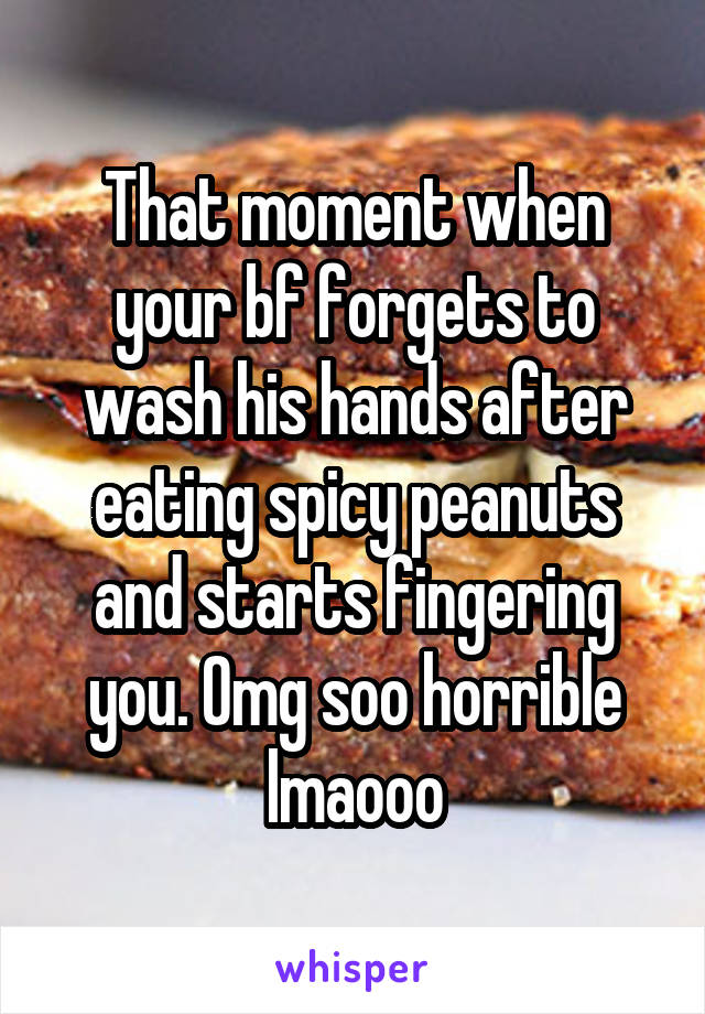 That moment when your bf forgets to wash his hands after eating spicy peanuts and starts fingering you. Omg soo horrible lmaooo