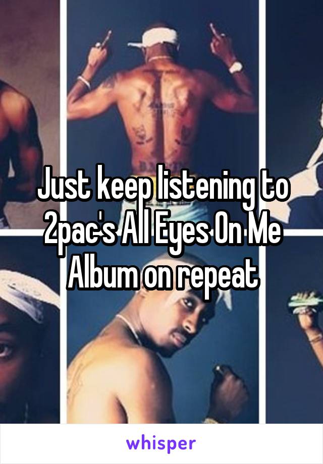 Just keep listening to 2pac's All Eyes On Me Album on repeat