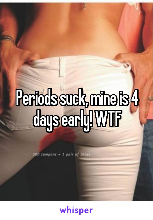 Periods suck, mine is 4 days early! WTF