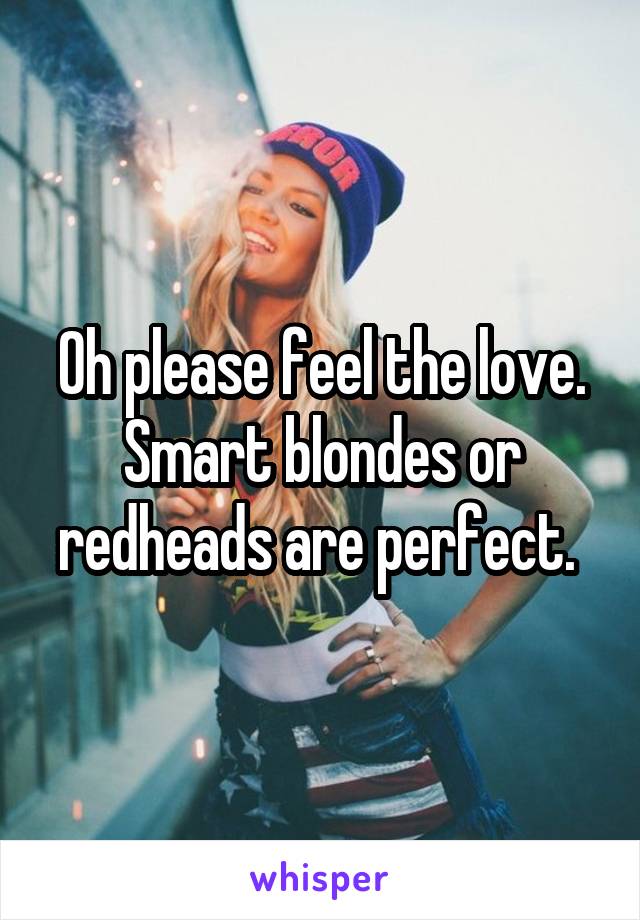 Oh please feel the love. Smart blondes or redheads are perfect. 