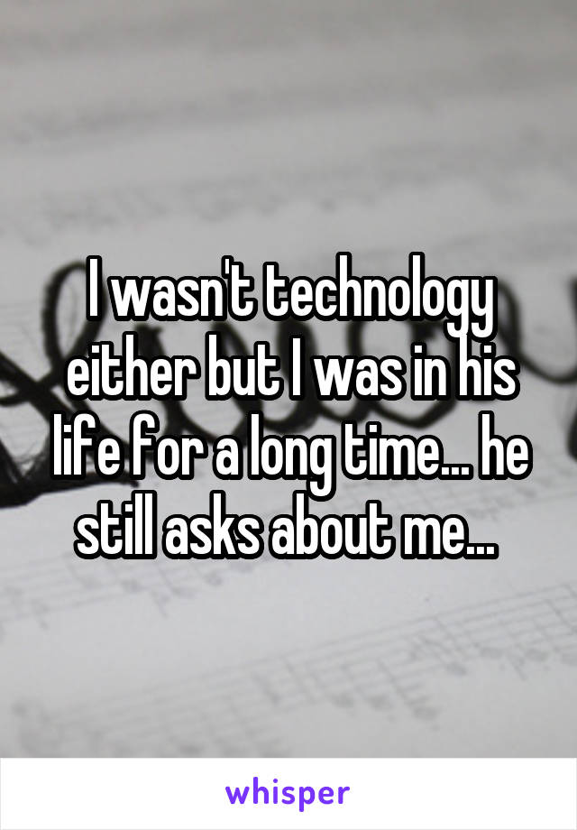 I wasn't technology either but I was in his life for a long time... he still asks about me... 