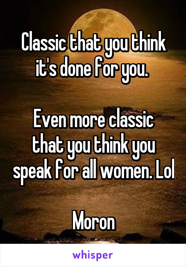 Classic that you think it's done for you. 

Even more classic that you think you speak for all women. Lol

Moron