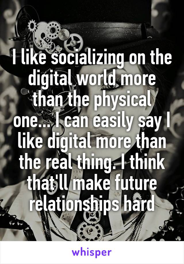 I like socializing on the digital world more than the physical one... I can easily say I like digital more than the real thing. I think that'll make future relationships hard