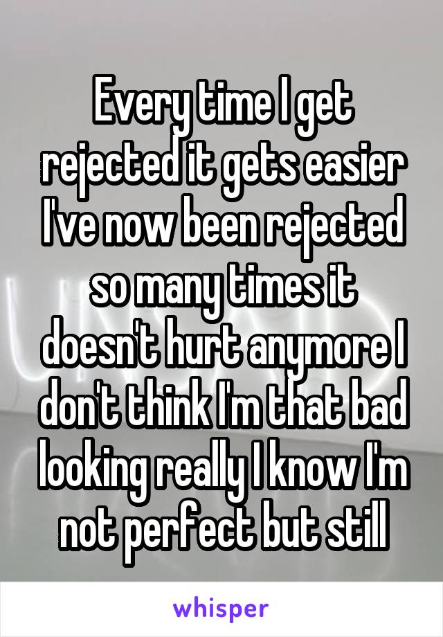 Every time I get rejected it gets easier I've now been rejected so many times it doesn't hurt anymore I don't think I'm that bad looking really I know I'm not perfect but still