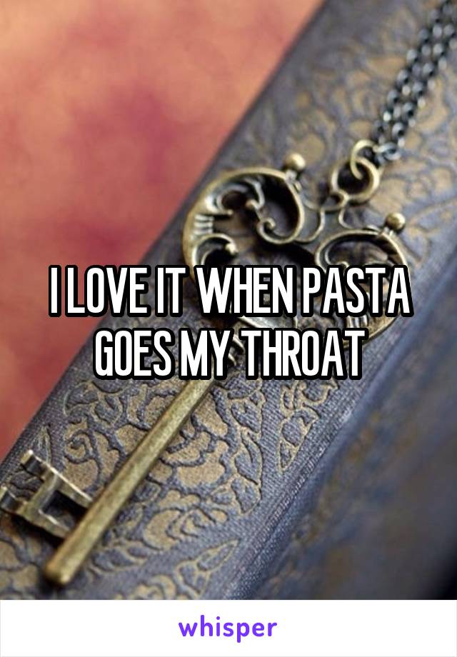 I LOVE IT WHEN PASTA GOES MY THROAT