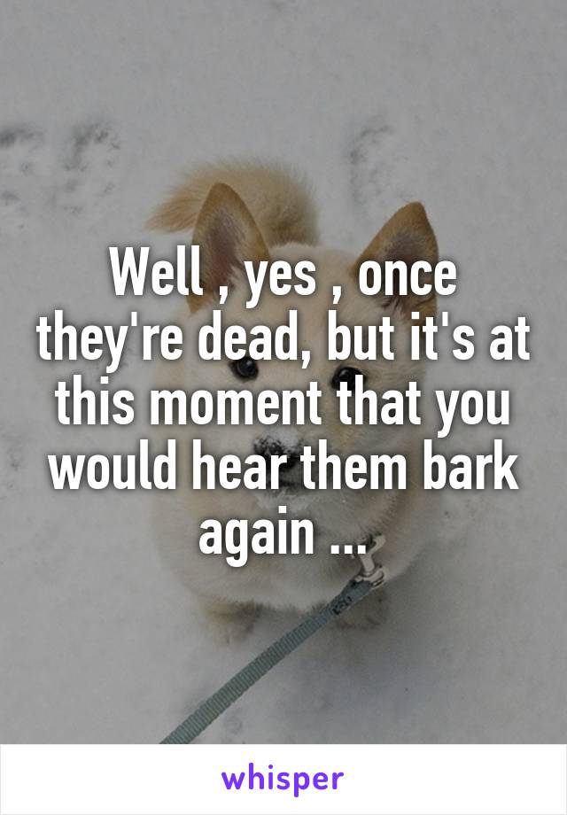 Well , yes , once they're dead, but it's at this moment that you would hear them bark again ...