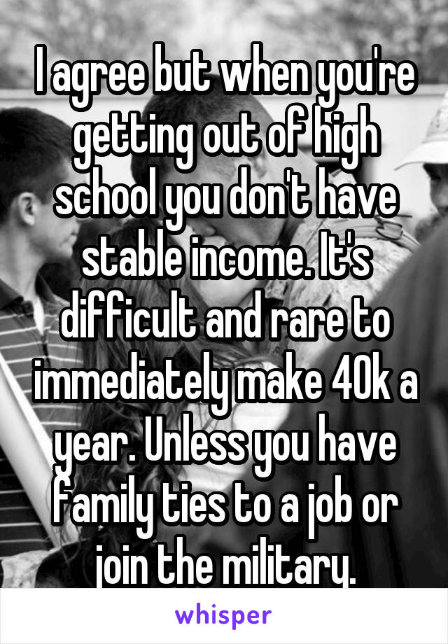 I agree but when you're getting out of high school you don't have stable income. It's difficult and rare to immediately make 40k a year. Unless you have family ties to a job or join the military.