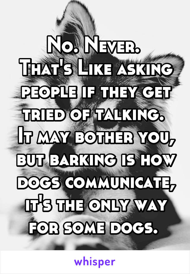 No. Never. 
That's Like asking people if they get tried of talking.  It may bother you, but barking is how dogs communicate, it's the only way for some dogs. 