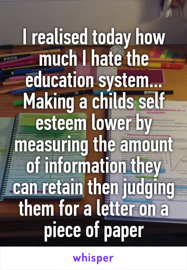 I realised today how much I hate the education system... Making a childs self esteem lower by measuring the amount of information they can retain then judging them for a letter on a piece of paper