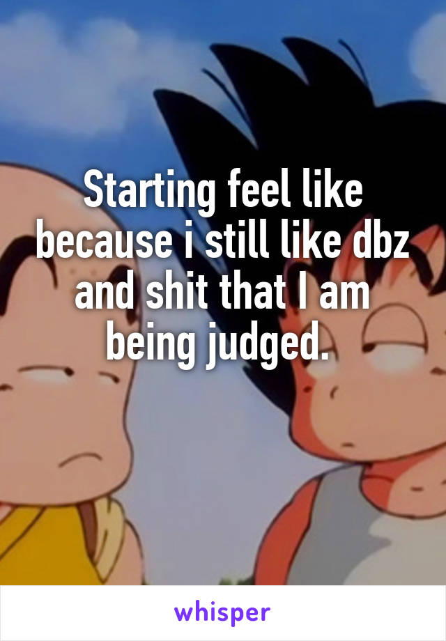 Starting feel like because i still like dbz and shit that I am being judged. 

