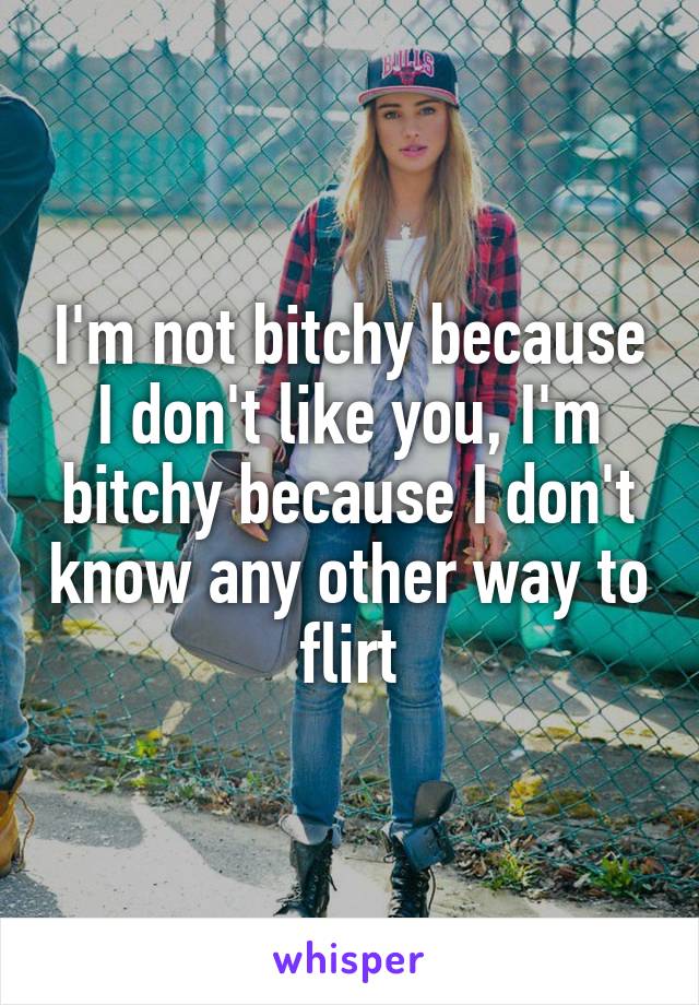 I'm not bitchy because I don't like you, I'm bitchy because I don't know any other way to flirt