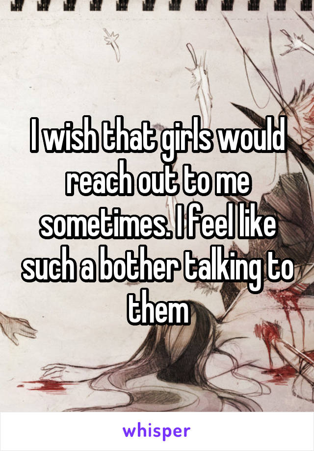 I wish that girls would reach out to me sometimes. I feel like such a bother talking to them