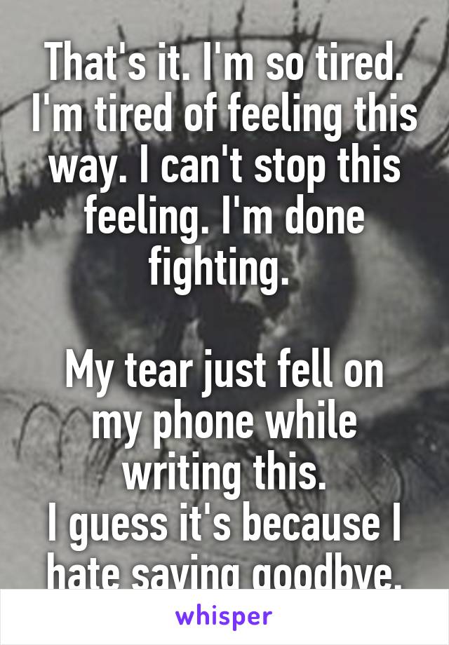 That's it. I'm so tired. I'm tired of feeling this way. I can't stop this feeling. I'm done fighting. 

My tear just fell on my phone while writing this.
I guess it's because I hate saying goodbye.